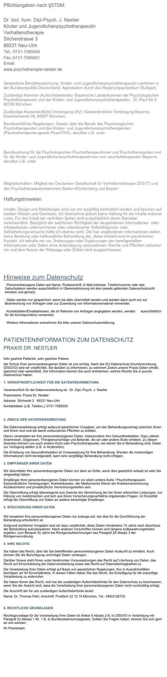 Pflichtangaben nach §5TDM:

Dr. biol. hum. Dipl-Psych. J. Nestler
Kinder und Jugendlichenpsychotherapeutin
Verhaltenstherapie
Silcherstrasse 3
89231 Neu-Ulm
Tel.: 0731-7085005
Fax.:0731-7085921
Email: info@psychotherapie-nestler.de
www.psychotherapie-nestler.de

Gesetzliche Berufsbezeichnung: Kinder- und Jugendlichenpsychotherapeutin (verliehen in der Bundesrepublik Deutschland, Approbation durch das Regierungspräsidium Stuttgart)                                                                        
Zuständige Kammer (Aufsichtsbehörde): Bayerische Landeskammer der Psychologischen Psychotherapeuten und der Kinder- und Jugendlichenpsychotherapeuten,  St.-Paul-Str.9, 80336 München, http://www.ptk-bayern.de   
Zuständige Kassenärztliche Vereinigung (KV): Kassenärztliche Vereinigung Bayerns, Elsenheimerstr.39, 80687 München, http://www.kvb.de 	                                                                                                                                 
Berufsrechtliche Regelungen: Gesetz über die Berufe des Psychologischen Psychotherapeuten und des Kinder- und Jugendlichenpsychotherapeuten (Psychotherapeutengesetz PsychThG), abrufbar z.B. unter  http://www.ptk-bayern.de/ptk/web.nsf/id/pa_berufsordnung_und_berufsaufsicht.html

Berufsordnung für die Psychologischen Psychotherapeutinnen und Psychotherapeuten und für die Kinder- und Jugendlichenpsychotherapeutinnen und -psychotherapeuten Bayerns, abrufbar z.B. unter http://www.ptk-bayern.de/ptk/web.nsf/id/li_rechtsquellen.html


Mitgliedschaften: Mitglied der Deutschen Gesellschaft für Verhaltenstherapie (DGVT) und den Psychotherapeutenkammern Baden-Württemberg und Bayern                                                        Haftungshinweise  Inhalte, Design und Abbildungen sind von mir sorgfältig kontrolliert worden und beruhen auf bestem Wissen und Gewissen. Ich übernehme jedoch keine Haftung für die Inhalte externer Links. Für den Inhalt der verlinkten Seiten sind ausschließlich deren Betreiber verantwortlich. Bezüglich der sachlichen Richtigkeit der dargebotenen Informationen  oder infolgedessen unternommener oder unterlassener Selbstdiagnose- oder Selbstheilungsversuche hafte ich ebenso nicht. Die hier angebotenen Informationen stellen keine Beratung oder heilkundliche Behandlung dar, diese entsteht erst im persönlichen Kontakt. Ich behalte mir vor, Änderungen oder Ergänzungen der bereitgestellten Informationen oder Daten ohne Ankündigung vorzunehmen. Rechte und Pflichten zwischen mir und dem Nutzer der Webpage oder Dritten sind ausgeschlossen.   

Hinweise zum Datenschutz
· Personenbezogene Daten wie Name, Postanschrift, E-Mail-Adresse, Telefonnummer oder das Geburtsdatum werden ausschließlich in Übereinstimmung mit dem jeweils geltenden Datenschutzrecht erhoben und genutzt.

· Daten werden nur gespeichert, wenn sie aktiv übermittelt werden und werden dann auch nur zur Beantwortung von Anfragen oder zur Zusendung von Informationsmaterial verwendet.

· Kontaktdaten/Emailadressen, die im Rahmen von Anfragen angegeben werden, werden      ausschließlich für die Korrespondenz verwendet.

· Weitere Informationen entnehmen Sie bitte unserer Datenschutzerklärung.


PATIENTENINFORMATION ZUM DATENSCHUTZ
PRAXIS DR. NESTLER
Sehr geehrte Patientin, sehr geehrter Patient,
der Schutz Ihrer personenbezogenen Daten ist uns wichtig. Nach der EU-Datenschutz-Grundverordnung (DSGVO) sind wir verpflichtet, Sie darüber zu informieren, zu welchem Zweck unsere Praxis Daten erhebt, speichert oder weiterleitet. Der Information können Sie auch entnehmen, welche Rechte Sie in puncto Datenschutz haben.
1. VERANTWORTLICHKEIT FÜR DIE DATENVERARBEITUNG
Verantwortlich für die Datenverarbeitung ist:  Dr. Dipl.-Psych. J. Nestler 
Praxisname: Praxis Dr. Nestler
Adresse  Silcherstr.3   89321 Neu-Ulm
Kontaktdaten (z.B. Telefon,): 0731-7085005

2. ZWECK DER DATENVERARBEITUNG
Die Datenverarbeitung erfolgt aufgrund gesetzlicher Vorgaben, um den Behandlungsvertrag zwischen Ihnen und Ihrem Arzt und die damit verbundenen Pflichten zu erfüllen. 
Hierzu verarbeiten wir Ihre personenbezogenen Daten, insbesondere Ihre Gesundheitsdaten. Dazu zählen Anamnesen, Diagnosen, Therapievorschläge und Befunde, die wir oder andere Ärzte erheben. Zu diesen Zwecken können uns auch andere Ärzte oder Psychotherapeuten, bei denen Sie in Behandlung sind, Daten zur Verfügung stellen (z.B. in Arztbriefen). 
Die Erhebung von Gesundheitsdaten ist Voraussetzung für Ihre Behandlung. Werden die notwendigen Informationen nicht bereitgestellt, kann eine sorgfältige Behandlung nicht erfolgen. 
3. EMPFÄNGER IHRER DATEN
Wir übermitteln Ihre personenbezogenen Daten nur dann an Dritte, wenn dies gesetzlich erlaubt ist oder Sie eingewilligt haben. 
Empfänger Ihrer personenbezogenen Daten können vor allem andere Ärzte / Psychotherapeuten, Kassenärztliche Vereinigungen, Krankenkassen, der Medizinische Dienst der Krankenversicherung, Ärztekammern und privatärztliche Verrechnungsstellen sein. 
Die Übermittlung erfolgt überwiegend zum Zwecke der Abrechnung der bei Ihnen erbrachten Leistungen, zur Klärung von medizinischen und sich aus Ihrem Versicherungsverhältnis ergebenden Fragen. Im Einzelfall erfolgt die Übermittlung von Daten an weitere berechtigte Empfänger.
4. SPEICHERUNG IHRER DATEN
Wir bewahren Ihre personenbezogenen Daten nur solange auf, wie dies für die Durchführung der Behandlung erforderlich ist. 
Aufgrund rechtlicher Vorgaben sind wir dazu verpflichtet, diese Daten mindestens 10 Jahre nach Abschluss der Behandlung aufzubewahren. Nach anderen Vorschriften können sich längere Aufbewahrungsfristen ergeben, zum Beispiel 30 Jahre bei Röntgenaufzeichnungen laut Paragraf 28 Absatz 3 der Röntgenverordnung.
5. IHRE RECHTE 
Sie haben das Recht, über die Sie betreffenden personenbezogenen Daten Auskunft zu erhalten. Auch können Sie die Berichtigung unrichtiger Daten verlangen.
Darüber hinaus steht Ihnen unter bestimmten Voraussetzungen das Recht auf Löschung von Daten, das Recht auf Einschränkung der Datenverarbeitung sowie das Recht auf Datenübertragbarkeit zu.
Die Verarbeitung Ihrer Daten erfolgt auf Basis von gesetzlichen Regelungen. Nur in Ausnahmefällen benötigen wir Ihr Einverständnis. In diesen Fällen haben Sie das Recht, die Einwilligung für die zukünftige Verarbeitung zu widerrufen.
Sie haben ferner das Recht, sich bei der zuständigen Aufsichtsbehörde für den Datenschutz zu beschweren, wenn Sie der Ansicht sind, dass die Verarbeitung Ihrer personenbezogenen Daten nicht rechtmäßig erfolgt. 
Die Anschrift der für uns zuständigen Aufsichtsbehörde lautet:
Name: Dr. Thomas Petri, Anschrift: Postfach 22 12 19 München, Tel.: 089/2126720  poststelle@datenschutz-bayern.de 
6. RECHTLICHE GRUNDLAGEN
Rechtsgrundlage für die Verarbeitung Ihrer Daten ist Artikel 9 Absatz 2 lit. h) DSGVO in Verbindung mit Paragraf 22 Absatz 1 Nr. 1 lit. b) Bundesdatenschutzgesetz. Sollten Sie Fragen haben, können Sie sich gern an uns wenden.
Ihr Praxisteam  

